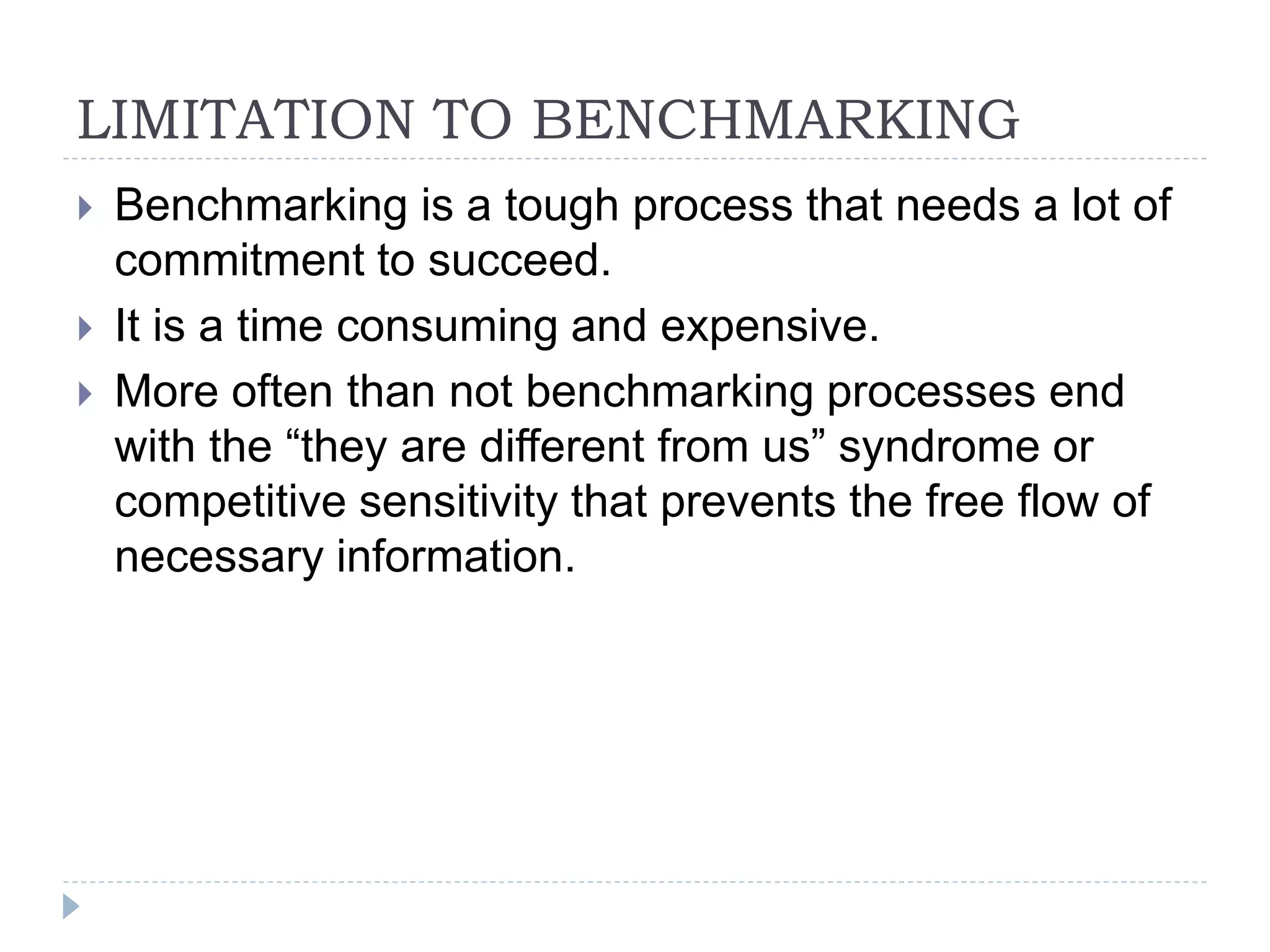 LIMITATION TO BENCHMARKING
 Benchmarking is a tough process that needs a lot of
commitment to succeed.
 It is a time consuming and expensive.
 More often than not benchmarking processes end
with the “they are different from us” syndrome or
competitive sensitivity that prevents the free flow of
necessary information.
 