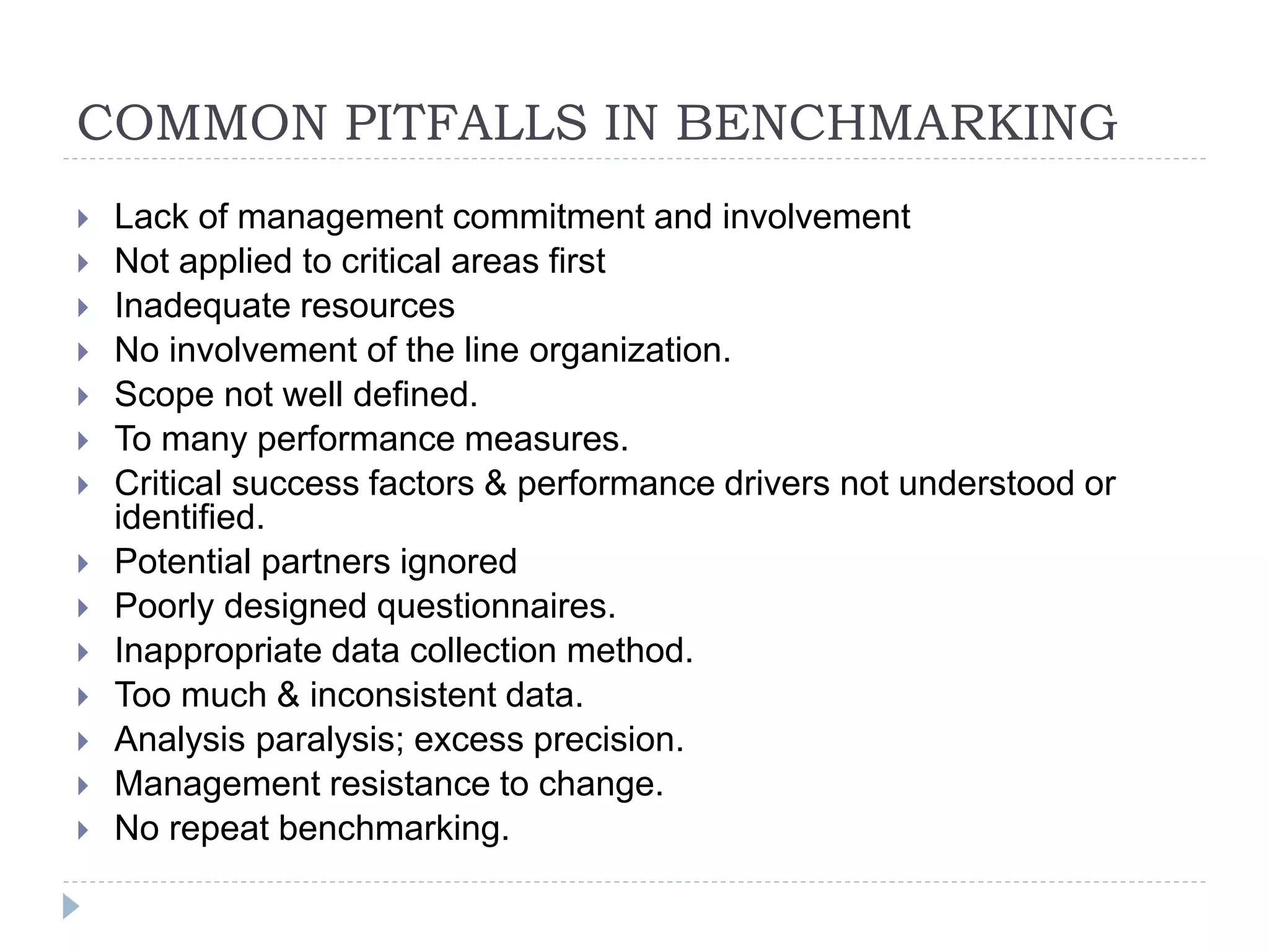 COMMON PITFALLS IN BENCHMARKING
 Lack of management commitment and involvement
 Not applied to critical areas first
 Inadequate resources
 No involvement of the line organization.
 Scope not well defined.
 To many performance measures.
 Critical success factors & performance drivers not understood or
identified.
 Potential partners ignored
 Poorly designed questionnaires.
 Inappropriate data collection method.
 Too much & inconsistent data.
 Analysis paralysis; excess precision.
 Management resistance to change.
 No repeat benchmarking.
 
