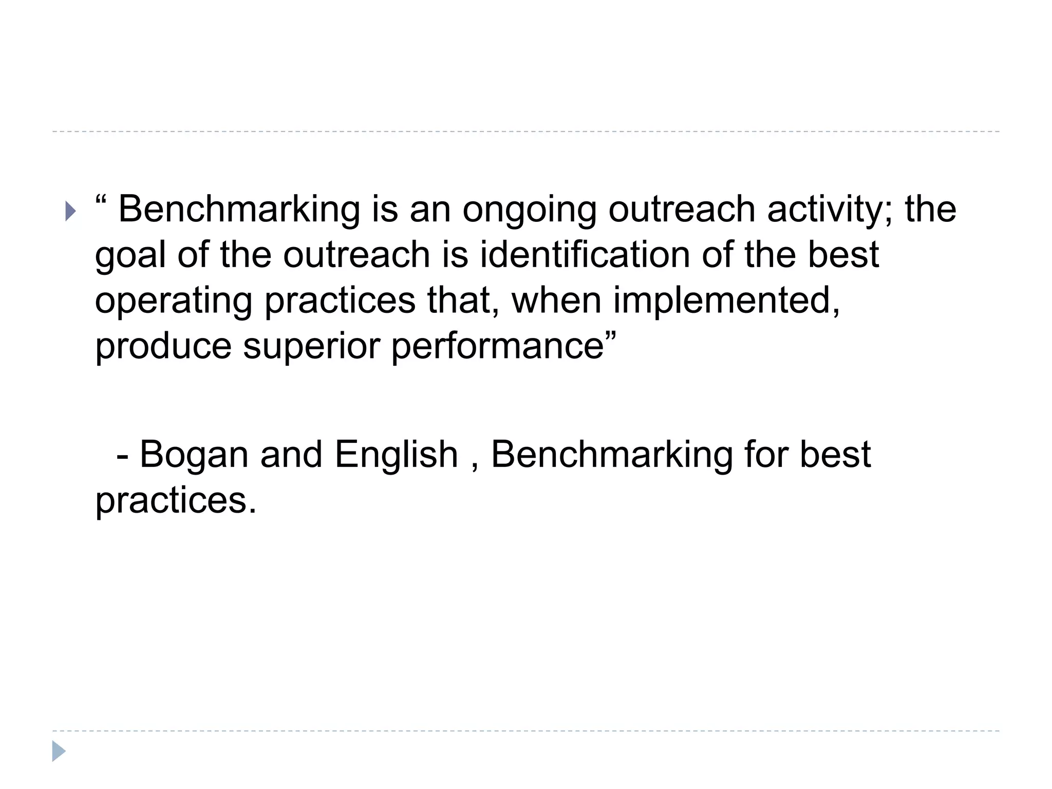  “ Benchmarking is an ongoing outreach activity; the
goal of the outreach is identification of the best
operating practices that, when implemented,
produce superior performance”
- Bogan and English , Benchmarking for best
practices.
 