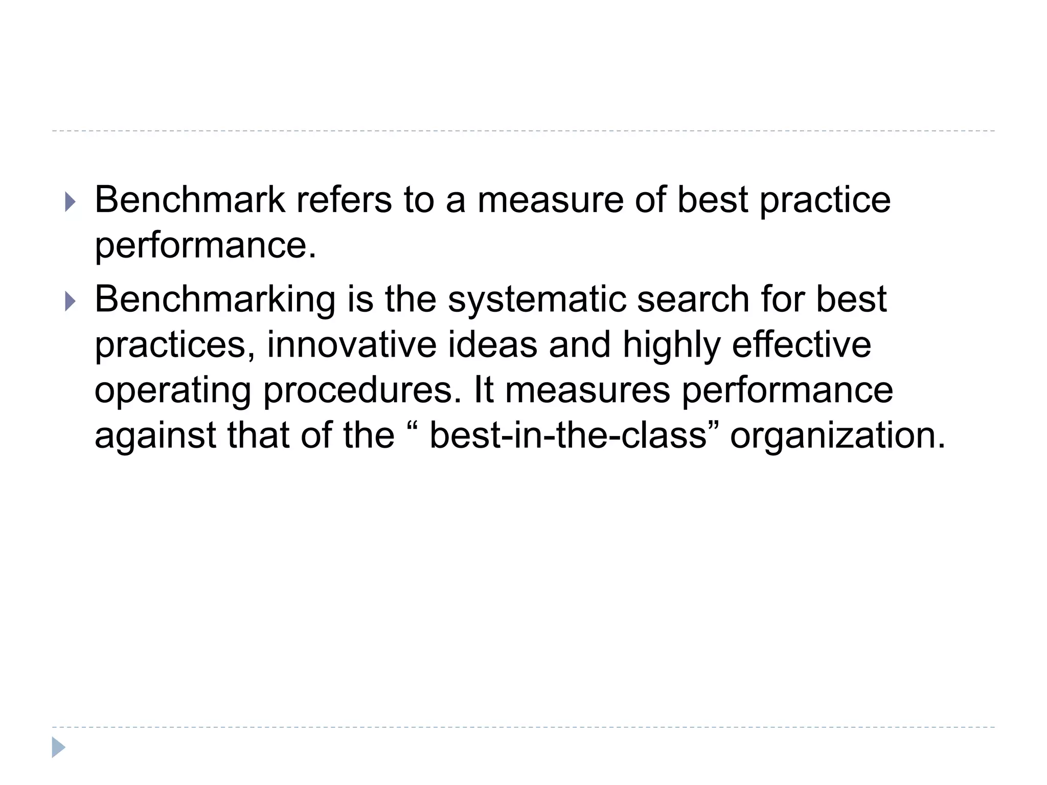  Benchmark refers to a measure of best practice
performance.
 Benchmarking is the systematic search for best
practices, innovative ideas and highly effective
operating procedures. It measures performance
against that of the “ best-in-the-class” organization.
 