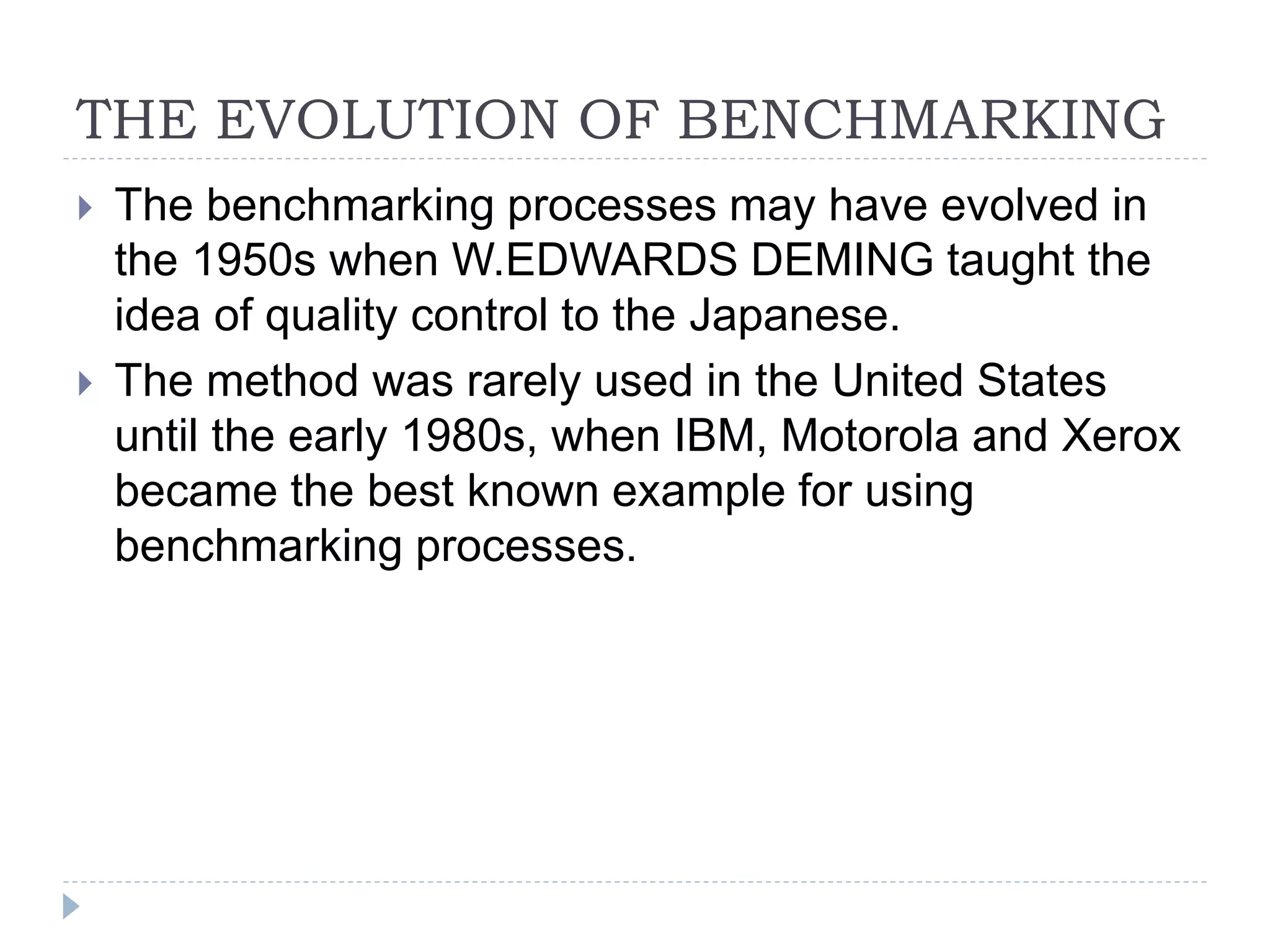 THE EVOLUTION OF BENCHMARKING
 The benchmarking processes may have evolved in
the 1950s when W.EDWARDS DEMING taught the
idea of quality control to the Japanese.
 The method was rarely used in the United States
until the early 1980s, when IBM, Motorola and Xerox
became the best known example for using
benchmarking processes.
 
