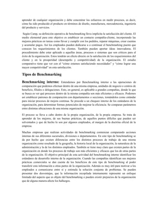 aprender de cualquier organización y debe concentrar los esfuerzos en medir procesos, es decir,
cómo ha sido producido el producto en términos de diseño, manufactura, mercadotecnia, ingeniería
del producto y servicios.
Según Camp, su definición operativa de benchmarking lleva implícita la satisfacción del cliente. El
medio elemental para este objetivo es establecer un contacto compañía-cliente, incorporando las
mejores prácticas en tareas como llevar y cumplir con los pedidos, reparar máquinas, crear cuentas
y acumular pagos. Así los empleados pueden dedicarse a o continuar el benchmarking puesto que
conocen los requerimientos de los clientes. También pueden aportar ideas innovadoras. El
procedimiento debe estar aplicado a aquellas áreas, procesos o sistemas que son críticos para el
éxito de la organización. Estos tendrán un efecto directo en la satisfacción de los requerimientos del
cliente y en la prosperidad (desempeño y competitividad) de la organización. El estudio
comparativo tiene que ver con el “cómo estamos satisfaciendo necesidades” y “cómo lograr una
mayor competitividad” en esta satisfacción.
Tipos de Benchmarking
Benchmarking interno: Entendemos por Benchmarking interno a las operaciones de
comparación que podemos efectuar dentro de una misma empresa, unidades de negocio o centros de
beneficio, filiales o delegaciones. Esto, en general, es aplicable a grandes compañías, donde lo que
se busca es ver qué procesos dentro de la misma compañía son más eficientes y eficaces. Podemos
así establecer patrones de comparación con departamentos o secciones, tomándolos como estándar
para iniciar procesos de mejora continua. Se procede a un chequeo interno de los estándares de la
organización, para determinar formas potenciales de mejorar la eficiencia. Se comparan parámetros
entre distintas ubicaciones de una misma organización.
El proceso se lleva a cabo dentro de la propia organización, de la propia empresa. Se trata de
aprender de los mejores, de sus buenas prácticas, de aquellos puntos difíciles que pueden ser
solventados y que de hecho lo son por algunos empleados, al margen de la doctrina oficial de la
empresa.
Muchas empresas que realizan actividades de benchmarking comienzan comparando acciones
internas de sus diferentes sucursales, divisiones o departamentos. En este tipo de benchmarking se
da por hecho que existen diferencias entre los distintos procesos de trabajo de una misma
organización como resultado de la geografía, la historia local de la organización, la naturaleza de la
administración y la de los distintos empleados. También se tiene muy claro que existen partes de la
organización en donde los procesos de trabajo son más eficientes y eficaces que los de otras partes
de la organización. El objetivo principal de esta actividad del benchmarking interno identificar los
estándares de desarrollo interno de la organización. Cuando las compañías identifican sus mejores
prácticas comerciales se dan cuenta de los beneficios de este tipo de benchmarking al poder
transferir esta información a otras partes de la organización. Además es muy útil para motivar a los
empleados a comunicarse entre sí y estimula la solución conjunta de problemas. Se pueden
presentar dos desventajas, que la información recopilada internamente represente un enfoque
limitado del aspecto que es objeto del benchmarking o pueden existir prejuicios de la organización
que de alguna manera afecte los hallazgos.
 