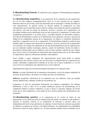 2.-Benchmarking Externo: Se subdivide en dos categorías. El Benchmarking competitivo
y el genérico.
2.1.-Benchmarking competitivo: es la comparación de los estándares de una organización,
con los de otras empresas (competidoras).Este suele ser el más conocido por las empresas.
Podremos observar, por lo tanto, cómo han funcionado nuevas tecnologías o métodos de trabajo en
otras organizaciones .En general consiste en efectuar pruebas de comparación así como
investigaciones que nos permitan conocer todas las ventajas y desventajas de nuestros competidores
más directos, este trata de evaluar los productos, servicios y procesos de la organización con
actividades similares que ha identificado como las más exitosas de la competencia. Se realiza entre
competidores pertenecientes a un mismo sector o actividad. Requiere un intercambio reciproco.
Este tipo de benchmarking se enfoca en la identificación de los productos, servicios y procesos de
trabajo de los competidores directos de su organización. Su objetivo es identificar información
específica y compararlos con los de su organización. El benchmarking competitivo resulta de gran
utilidad cuando la empresa busca posicionar los productos, servicios y procesos de la organización
en el mercado. Una ventaja muy importante de este tipo de benchmarking es que las organizaciones
que son analizadas emplean tecnologías, prácticas, canales de distribución, fuentes de empleo o
proveedores internacionales que son idénticos o por lo menos similares. Además de estas ventajas
posee otra la cual es el intercambio de información entre organizaciones, pero no sin antes aplicar
las reglas básicas relativas a información delicada o sobre patentes.
Como ejemplo a seguir, adjuntamos dos representaciones power point donde se realizan
comparaciones entre diversos criterios que son claves para la competitividad de la organización en
estudio, realizándose comparaciones evaluadas en un caso con el mayor competidor y e, en otro
caso con los tres competidores más importantes de su sector industrial
Dependiendo del origen de la información podemos distinguir en los siguientes tipos:
Directo: se recoge información de la competencia directamente, a través de antiguos empleados de
la misma, de proveedores y de clientes. Es evidente que tiene sus limitaciones.
Indirecto: recopilamos información de la competencia por vías indirectas, como por ejemplo
internet, publicaciones, catálogos, estudios de sus productos, etc.
Cooperativo: Se trata de intercambiar información con empresas competidoras. Sin embargo
difícilmente se lleva a cabo. Si no se puede establecerse procesos de benchmarking con la
competencia debido al carácter competitivo, lo que se busca es encontrar empresas del mismo
sector que no sean competencia, o que siendo de otros sectores puedan tener problemáticas muy
semejantes.
2.2.-Benchmarking genérico: es la comparación de los niveles de logros de una
organización, con lo mejor que exista en cualquier parte del mundo, sin importar en qué industria o
mercado se encuentre. Consiste en la comparación de funciones o procesos afines con
independencia del sector al que pertenecen sus empresas. Existen funciones y procesos que pueden
ser idénticos en empresas de sectores y actividades diferentes. Así, departamentos de contabilidad,
facturación, control de stocks, logística, etc., de otras empresas, pueden mostrar similitudes con la
 