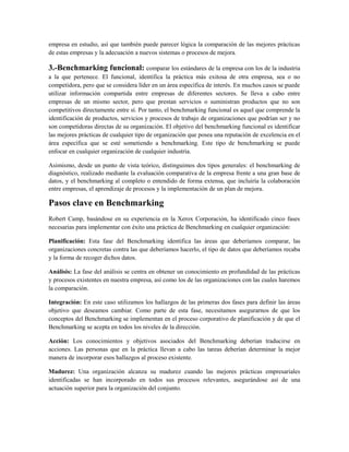 empresa en estudio, así que también puede parecer lógica la comparación de las mejores prácticas
de estas empresas y la adecuación a nuevos sistemas o procesos de mejora.
3.-Benchmarking funcional: comparar los estándares de la empresa con los de la industria
a la que pertenece. El funcional, identifica la práctica más exitosa de otra empresa, sea o no
competidora, pero que se considera líder en un área específica de interés. En muchos casos se puede
utilizar información compartida entre empresas de diferentes sectores. Se lleva a cabo entre
empresas de un mismo sector, pero que prestan servicios o suministran productos que no son
competitivos directamente entre sí. Por tanto, el benchmarking funcional es aquel que comprende la
identificación de productos, servicios y procesos de trabajo de organizaciones que podrían ser y no
son competidoras directas de su organización. El objetivo del benchmarking funcional es identificar
las mejores prácticas de cualquier tipo de organización que posea una reputación de excelencia en el
área específica que se esté sometiendo a benchmarking. Este tipo de benchmarking se puede
enfocar en cualquier organización de cualquier industria.
Asimismo, desde un punto de vista teórico, distinguimos dos tipos generales: el benchmarking de
diagnóstico, realizado mediante la evaluación comparativa de la empresa frente a una gran base de
datos, y el benchmarking al completo o entendido de forma extensa, que incluiría la colaboración
entre empresas, el aprendizaje de procesos y la implementación de un plan de mejora.
Pasos clave en Benchmarking
Robert Camp, basándose en su experiencia en la Xerox Corporación, ha identificado cinco fases
necesarias para implementar con éxito una práctica de Benchmarking en cualquier organización:
Planificación: Esta fase del Benchmarking identifica las áreas que deberíamos comparar, las
organizaciones concretas contra las que deberíamos hacerlo, el tipo de datos que deberíamos recaba
y la forma de recoger dichos datos.
Análisis: La fase del análisis se centra en obtener un conocimiento en profundidad de las prácticas
y procesos existentes en nuestra empresa, así como los de las organizaciones con las cuales haremos
la comparación.
Integración: En este caso utilizamos los hallazgos de las primeras dos fases para definir las áreas
objetivo que deseamos cambiar. Como parte de esta fase, necesitamos asegurarnos de que los
conceptos del Benchmarking se implementan en el proceso corporativo de planificación y de que el
Benchmarking se acepta en todos los niveles de la dirección.
Acción: Los conocimientos y objetivos asociados del Benchmarking deberían traducirse en
acciones. Las personas que en la práctica llevan a cabo las tareas deberían determinar la mejor
manera de incorporar esos hallazgos al proceso existente.
Madurez: Una organización alcanza su madurez cuando las mejores prácticas empresariales
identificadas se han incorporado en todos sus procesos relevantes, asegurándose así de una
actuación superior para la organización del conjunto.
 