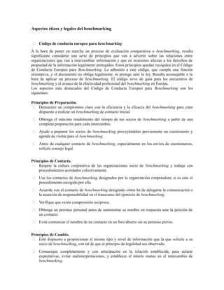 Aspectos éticos y legales del benchmarking
 Código de conducta europeo para benchmarking
A la hora de poner en marcha un proceso de evaluación comparativa o benchmarking, resulta
significante considerar una serie de principios que van a advertir sobre las relaciones entre
organizaciones que van a intercambiar información y que en ocasiones afectan a los derechos de
propiedad de la información legalmente protegidos. Estos principios quedan recogidos en el Código
de Conducta Europeo para Benchmarking. La adhesión a este código, que cumple una función
orientativa, y el documento no obliga legalmente, ni protege ante la ley. Resulta aconsejable a la
hora de aplicar un proceso de benchmarking. El código sirve de guía para los encuentros de
benchmarking y el avance de la efectividad profesional del benchmarking en Europa.
Los aspectos más destacados del Código de Conducta Europeo para Benchmarking son los
siguientes:
Principios de Preparación.
 Demuestre un compromiso claro con la eficiencia y la eficacia del benchmarking para estar
dispuesto a realizar un benchmarking de contacto inicial.
 Obtenga el máximo rendimiento del tiempo de tus socios de benchmarking a partir de una
completa preparación para cada intercambio.
 Ayude a preparar los socios de benchmarking proveyéndoles previamente un cuestionario y
agenda de visitas para el benchmarking.100
 Antes de cualquier contacto de benchmarking, especialmente en los envíos de cuestionarios,
solicite consejo legal.
Principios de Contacto.
 Respete la cultura corporativa de las organizaciones socio de benchmarking y trabaje con
procedimientos acordados colectivamente.
 Use los contactos de benchmarking designados por la organización cooperadora, si es este el
procedimiento escogido por ella.
 Acuerde con el contacto de benchmarking designado cómo ha de delegarse la comunicación o
la asunción de responsabilidad en el transcurso del ejercicio de benchmarking.
 Verifique que existe comprensión recíproca.
 Obtenga un permiso personal antes de suministrar su nombre en respuesta ante la petición de
un contacto.
 Evite comunicar el nombre de un contacto en un foro abierto sin su permiso previo.
Principios de Cambio.
 Esté dispuesto a proporcionar el mismo tipo y nivel de información que la que solicite a su
socio de benchmarking, con tal de que el principio de legalidad sea observado.
 Comunique completamente y con anticipación en la relación establecida, para aclarar
expectativas, evitar malinterpretaciones, y establecer el interés mutuo en el intercambio de
benchmarking.
 
