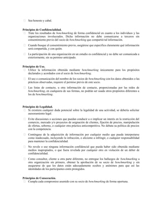  Sea honesto y cabal.
Principios de Confidencialidad.
 Trate los resultados de benchmarking de forma confidencial en cuanto a los individuos y las
organizaciones involucrados. Dicha información no debe comunicarse a terceros sin
consentimiento previo del socio de benchmarking que compartió tal información.
 Cuando busque el consentimiento previo, asegúrese que especifica claramente qué información
será compartida, y con quién.
 La participación de una organización en un estudio es confidencial y no debe ser comunicada a
exteriormente, sin su permiso anticipado.
Principios de Uso.
 Utilice la información obtenida mediante benchmarking únicamente para los propósitos
declarados y acordados con el socio de benchmarking.
 El uso o comunicación del nombre de los socios de benchmarking con los datos obtenidos o las
prácticas observadas, requiere el permiso previo de este socio.
 Las listas de contacto, u otra información de contacto, proporcionadas por las redes de
benchmarking, en cualquiera de sus formas, no podrán ser usada otros propósitos diferentes a
los de benchmarking.
101
Principios de Legalidad.
 Si existiera cualquier duda potencial sobre la legalidad de una actividad, se debería solicitar
asesoramiento legal.
 Evite discusiones o acciones que puedan conducir a o implicar un interés en la restricción del
comercio, mercado y/o proyectos de asignación de clientes, fijación de precios, manipulación
de ofertas, soborno, o cualquier otra práctica anticompetitiva. No debata su política de precios
con la competencia.
 Conténgase de la adquisición de información por cualquier medio que pueda interpretarse
como inadecuado, incluyendo la infracción, o aliciente a infringir, o cualquier responsabilidad
para mantener la confidencialidad.
 No revele o use ninguna información confidencial que pueda haber sido obtenida mediante
medios inapropiados, o que fuera revelada por cualquier otro en violación de un deber de
confidencialidad.
 Como consultor, cliente u otra parte diferente, no entregue los hallazgos de benchmarking a
otra organización sin primero, obtener la aprobación de su socio de benchmarking y sin
asegurarse de que los datos están adecuadamente ocultos y anónimos para que así las
identidades de los participantes estén protegidos.
Principios de Consecución.
 Cumpla cada compromiso asumido con su socio de benchmarking de forma oportuna.
 
