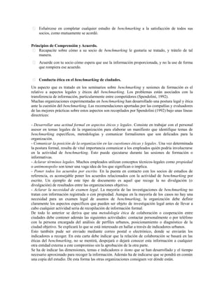  Esfuércese en completar cualquier estudio de benchmarking a la satisfacción de todos sus
socios, como mutuamente se acordó.
Principios de Comprensión y Acuerdo.
 Recapacite sobre cómo a su socio de benchmarking le gustaría se tratado, y trátelo de tal
manera.
 Acuerde con tu socio cómo espera que use la información proporcionada, y no la use de forma
que rompiera ese acuerdo.
 Conducta ética en el benchmarking de ciudades.
Un aspecto que es tratado en los seminarios sobre benchmarking y sesiones de formación es el
relativo a aspectos legales y éticos del benchmarking. Los problemas están asociados con la
transferencia de información, particularmente entre competidores (Spendolini, 1992).
Muchas organizaciones experimentadas en benchmarking han desarrollado una postura legal y ética
ante la cuestión del benchmarking. Las recomendaciones aportadas por las compañías y evaluadores
de las mejores prácticas sobre estos aspectos son recopilados por Spendolini (1992) bajo unas líneas
directrices:
- Desarrollar una actitud formal en aspectos éticos y legales. Consiste en trabajar con el personal
asesor en temas legales de la organización para elaborar un manifiesto que identifique temas de
benchmarking específicos, metodologías y comunicar formalismos que son delicados para la
organización.
- Comunicar la posición de la organización en las cuestiones éticas y legales. Una vez determinada
la postura formal, resulta de vital importancia comunicar a los empleados quién podría involucrarse
en la actividad de benchmarking. Esto puede ejecutarse durante las sesiones de formación o
informativas.
- Aclarar términos legales. Muchos empleados utilizan conceptos técnicos-legales como propiedad
o antimonopolio son tener una vaga idea de los que significan o implica.
- Poner todos los acuerdos por escrito. En la puesta en contacto con los socios de estudios de
referencia, es aconsejable poner los acuerdos relacionados con la actividad de benchmarking por
escrito. Un ejemplo de este tipo de documento es aquel que recoge la no divulgación (o
divulgación) de resultados entre las organizaciones objetivo.
- Aclarar la necesidad de examen legal. La mayoría de las investigaciones de benchmarking no
tratan con información registrada o con propiedad. Aunque en la mayoría de los casos no hay una
necesidad para un examen legal de asuntos de benchmarking, la organización debe definir
claramente los aspectos específicos que pueden ser objeto de investigación legal antes de llevar a
cabo cualquier actividad seria de recopilación de información formal.
De todo lo anterior se deriva que una metodología ética de colaboración o cooperación entre
ciudades debe contener además las siguientes actividades: contactar personalmente o por teléfono
con la persona encargada del análisis de perfiles urbanos, posicionamiento o diagnóstico de la
ciudad objetivo. Se explicará lo que se está interesado en hallar a través de indicadores urbanos.
Esto también pude ser enviado mediante correo postal o electrónico, donde se enviarán los
indicadores a recoger. En esta carta debe indicar que la relación de colaboración se basará en las
éticas del benchmarking, no se mentirá, despojará o dejará conocer esta información a cualquier
otra entidad externa a este compromiso sin la aprobación de la otra parte.
Se ha de indicar las dimensiones, temas e indicadores o ítems que se han desarrollado y el tiempo
necesario aproximado para recoger la información. Además ha de indicarse que se pondrá en común
una copia del estudio. De esta forma las otras organizaciones consiguen ver dónde están.
 