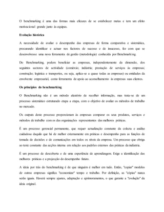 O benchmarking é uma das formas mais eficazes de se estabelecer metas e tem um efeito
motivacional grande junto às equipas.
Evolução histórica
A necessidade de avaliar o desempenho das empresas de forma comparativa e sistemática,
procurando identificar e actuar nos factores de sucesso e de insucesso, fez com que se
desenvolvesse uma nova ferramenta de gestão (metodologia) conhecida por Benchmarking.
Do Benchmarking, podem beneficiar as empresas, independentemente da dimensão, dos
seguintes sectores de actividade (comércio; indústria; prestação de serviços às empresas;
construção; logística e transportes, ou seja, aplica-se a quase todas as empresas) ou entidades da
envolvente empresarial, como ferramenta de apoio ao aconselhamento às empresas suas clientes.
Os princípios do benchmarking
O Benchmarking não é um método aleatório de recolher informação, mas trata-se de um
processo sistemático estruturado etapa a etapa, com o objetivo de avaliar os métodos de trabalho
no mercado.
Os outputs deste processo proporcionam às empresas comparar os seus produtos, serviços e
métodos de trabalho com os das organizações representantes das melhores práticas.
É um processo gerencial permanente, que requer actualização constante da colecta e análise
cuidadosa daquilo que há de melhor externamente em práticas e desempenho para as funções de
tomada de decisões e de comunicações em todos os níveis da empresa. Um processo que obriga
ao teste constante das acções interna em relação aos padrões externos das práticas da indústria.
É um processo de descoberta e de uma experiência de aprendizagem. Exige a identificação das
melhores práticas e a projecção do desempenho futuro.
A ideia por trás do benchmarking é de que ninguém é melhor em tudo. Então, "copiar" modelos
de outras empresas significa "economizar" tempo e trabalho. Por definição, as "cópias" nunca
serão iguais. Haverá sempre ajustes, adaptação e aprimoramentos, o que garante a "evolução" da
ideia original.
 