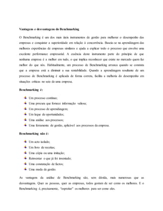 Vantagens e desvantagens do Benchmarking
O Benchmarking é um dos mais úteis instrumentos de gestão para melhorar o desempenho das
empresas e conquistar a superioridade em relação à concorrência. Baseia-se na aprendizagem das
melhores experiências de empresas similares e ajuda a explicar todo o processo que envolve uma
excelente performance empresarial. A essência deste instrumento parte do princípio de que
nenhuma empresa é a melhor em tudo, o que implica reconhecer que existe no mercado quem faz
melhor do que nós. Habitualmente, um processo de Benchmarking arranca quando se constata
que a empresa está a diminuir a sua rentabilidade. Quando a aprendizagem resultante de um
processo de Benchmarking é aplicada de forma correta, facilita a melhoria do desempenho em
situações críticas no seio de uma empresa.
Benchmarking é:
Um processo contínuo;
Uma procura que fornece informação valiosa;
Um processo de aprendizagem;
Um leque de oportunidades;
Uma análise aos processos;
Uma ferramenta de gestão, aplicável aos processos da empresa.
Benchmarking não é:
Um acto isolado;
Um livro de receitas;
Uma cópia ou uma imitação;
Reinventar o que já foi inventado;
Uma constatação de factos;
Uma moda de gestão.
As vantagens da análise de Benchmarking são, sem dúvida, mais numerosas que as
desvantagens. Quer as pessoas, quer as empresas, todos gostam de ser como os melhores. E o
Benchmarking é, precisamente, “espreitar” os melhores para ser como eles.
 