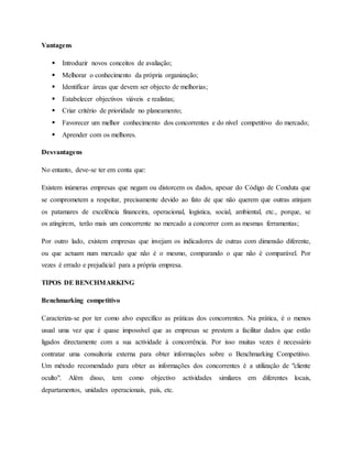 Vantagens
 Introduzir novos conceitos de avaliação;
 Melhorar o conhecimento da própria organização;
 Identificar áreas que devem ser objecto de melhorias;
 Estabelecer objectivos viáveis e realistas;
 Criar critério de prioridade no planeamento;
 Favorecer um melhor conhecimento dos concorrentes e do nível competitivo do mercado;
 Aprender com os melhores.
Desvantagens
No entanto, deve-se ter em conta que:
Existem inúmeras empresas que negam ou distorcem os dados, apesar do Código de Conduta que
se comprometem a respeitar, precisamente devido ao fato de que não querem que outras atinjam
os patamares de excelência financeira, operacional, logística, social, ambiental, etc., porque, se
os atingirem, terão mais um concorrente no mercado a concorrer com as mesmas ferramentas;
Por outro lado, existem empresas que invejam os indicadores de outras com dimensão diferente,
ou que actuam num mercado que não é o mesmo, comparando o que não é comparável. Por
vezes é errado e prejudicial para a própria empresa.
TIPOS DE BENCHMARKING
Benchmarking competitivo
Caracteriza-se por ter como alvo específico as práticas dos concorrentes. Na prática, é o menos
usual uma vez que é quase impossível que as empresas se prestem a facilitar dados que estão
ligados directamente com a sua actividade à concorrência. Por isso muitas vezes é necessário
contratar uma consultoria externa para obter informações sobre o Benchmarking Competitivo.
Um método recomendado para obter as informações dos concorrentes é a utilização de "cliente
oculto". Além disso, tem como objectivo actividades similares em diferentes locais,
departamentos, unidades operacionais, país, etc.
 