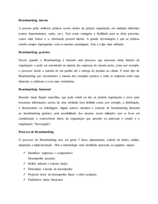 Benchmarking interno
A procura pelas melhores práticas ocorre dentro da própria organização em unidades diferentes
(outros departamentos, sedes, etc.). Tem como vantagens a facilidade para se obter parcerias,
custos mais baixos e a valorização pessoal interna. A grande desvantagem é que as práticas
estarão sempre impregnadas com os mesmos paradigmas. Este é o tipo mais utilizado.
Benchmarking genérico
Ocorre quando o Benchmarking é baseado num processo que atravessa várias funções da
organização e pode ser encontrado na maioria das empresas do mesmo porte, como por exemplo,
o processo desde a entrada de um pedido até a entrega do produto ao cliente. É neste tipo de
Benchmarking que encontramos a maioria dos exemplos práticos e onde as empresas estão mais
dispostas a colaborar e a ser mais verdadeiras.
Benchmarking funcional
Baseado numa função específica, que pode existir ou não na própria organização e serve para
trocarmos informações acerca de uma atividade bem definida como, por exemplo, a distribuição,
o facturamento ou embalagem. Alguns autores vinculam o conceito de benchmarking funcional
ao benchmarking genérico, pela possibilidade dos mesmos serem utilizados sem se levar em
consideração a concorrência direta da organização que aprende ou patrocina o estudo e a
organização "investigada".
Processo de Benchmarking
O processo de Benchmarking tem, em geral, 5 fases: planeamento, colecta de dados, análise,
adaptação e implementação. Mas a metodologia mais detalhada apresenta as seguintes etapas:
 Identificar empresas→ comparativas
Desempenho passado,
 Definir método e colectar dados
 Determinar a lacuna de desempenho
 Projectar níveis de desempenho futuro e obter aceitação
 Estabelecer metas funcionais
 