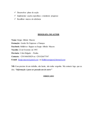  Desenvolver plano de acção
 Implementar acções específicas e monitorar progresso
 Recalibrar marcos de referência
BIOGRAFIA DO AUTOR
Nome: Sérgio Alfredo Macore
Formação: Gestão De Empresas e Finanças
Facebook: Helldriver Rapper ou Sergio Alfredo Macore
Nascido: 22 de Fevereiro de 1993
Província: Cabo Delgado – Pemba
Contacto: +258 846458829 ou +258 826677547
E-mail: Sergio.macore@gmail.com ou Helldriverrapper@hotmail.com
NB: Caso precisar de um trabalho, não hesite, não tenha vergonha. Me contacte logo, que eu
dou. ‘’Informação é para ser passada um do outro’’
OBRIGADO
 