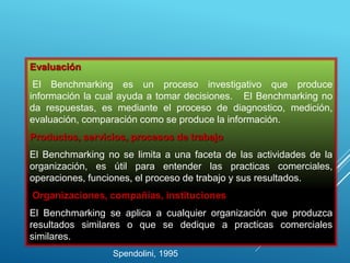Evaluación
El Benchmarking es un proceso investigativo que produce
información la cual ayuda a tomar decisiones. El Benchmarking no
da respuestas, es mediante el proceso de diagnostico, medición,
evaluación, comparación como se produce la información.
Productos, servicios, procesos de trabajo
El Benchmarking no se limita a una faceta de las actividades de la
organización, es útil para entender las practicas comerciales,
operaciones, funciones, el proceso de trabajo y sus resultados.
Organizaciones, compañías, instituciones
El Benchmarking se aplica a cualquier organización que produzca
resultados similares o que se dedique a practicas comerciales
similares.
Spendolini, 1995
 