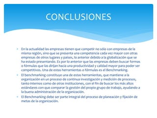  En la actualidad las empresas tienen que competir no sólo con empresas de la
misma región, sino que se presenta una competencia cada vez mayor con otras
empresas de otros lugares y países, lo anterior debido a la globalización que se
ha estado presentando. Es por lo anterior que las empresas deben buscar formas
o fórmulas que las dirijan hacia una productividad y calidad mayor para poder ser
competitivos. Una de estas herramientas o fórmulas es el Benchmarking.
 El benchmarking constituye una de estas herramientas, que mantiene a la
organización en un proceso de continua investigación y medición de procesos,
tanto internos como de otras instituciones, con el fin de buscar los más altos
estándares con que comparar la gestión del propio grupo de trabajo, ayudando a
la buena administración de la organización.
 El Benchmarking debe ser parte integral del proceso de planeación y fijación de
metas de la organización.
CONCLUSIONES
 
