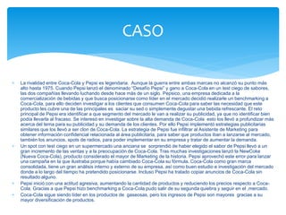  La rivalidad entre Coca-Cola y Pepsi es legendaria. Aunque la guerra entre ambas marcas no alcanzó su punto más
alto hasta 1975. Cuando Pepsi lanzó el denominado “Desafío Pepsi” y gano a Coca-Cola en un test ciego de sabores,
las dos compañías llevando luchando desde hace más de un siglo. Pepsico, una empresa dedicada a la
comercialización de bebidas y que busca posicionarse como líder en el mercado decidió realizarle un benchmarking a
Coca-Cola, para ello deciden investigar a los clientes que consumen Coca-Cola para saber las necesidad que este
producto les cubre una de las principales es saciar su sed o simplemente degustar una bebida refrescante. El reto
principal de Pepsi era identificar a que segmento del mercado le van a realizar su publicidad, ya que no identificar bien
podía llevarla al fracaso. Se interesó en investigar sobre la alta demanda de Coca-Cola esto los llevó a profundizar más
acerca del tema para su publicidad y su demanda de los clientes. Por ello Pepsi implementó estrategias publicitarias
similares que los llevó a ser clon de Coca-Cola. La estrategia de Pepsi fue infiltrar al Asistente de Marketing para
obtener información confidencial relacionada al área publicitaria, para saber que productos iban a lanzarse al mercado,
también los anuncios, spots de radios, para poder implementar en su empresa y tratar de aumentar la demanda.
 Un spot con test ciego en un supermercado una anciana se sorprendió de haber elegido el sabor de Pepsi llevó a un
gran incremento de las ventas y a la preocupación de Coca-Cola. Tras muchas investigaciones lanzó la NewCoke
(Nueva Coca-Cola), producto considerado el mayor de Marketing de la historia. Pepsi aprovechó este error para lanzar
una campaña en la que ilustraba porque había cambiado Coca-Cola su fórmula. Coca-Cola como gran marca
consolidada, tiene un gran análisis interno y externo de su empresa, así como buen estudio e investigación del mercado
donde a lo largo del tiempo ha pretendido posicionarse. Incluso Pepsi ha tratado copiar anuncios de Coca-Cola sin
resultado alguno.
 Pepsi inició con una actitud agresiva, aumentando la cantidad de productos y reduciendo los precios respecto a Coca-
Cola. Gracias a que Pepsi hizo benchmarking a Coca-Cola pudo salir de su segunda quiebra y seguir en el ,mercado.
 Coca-Cola sigue siendo líder en los productos de gaseosas, pero los ingresos de Pepsi son mayores gracias a su
mayor diversificación de productos.
CASO
 