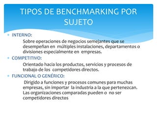  INTERNO:
Sobre operaciones de negocios semejantes que se
desempeñan en múltiples instalaciones, departamentos o
divisiones especialmente en empresas.
 COMPETITIVO:
Orientado hacia los productos, servicios y procesos de
trabajo de los competidores directos.
 FUNCIONAL O GENÉRICO:
Dirigido a funciones y procesos comunes para muchas
empresas, sin importar la industria a la que pertenezcan.
Las organizaciones comparadas pueden o no ser
competidores directos
TIPOS DE BENCHMARKING POR
SUJETO
 