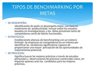  DE DESEMPEÑO:
Identificación de quién se desempeña mejor, con base en
mediciones de productividad. Incluye todos los estudios
basados en investigaciones, y los datos provienen tanto de
competidores como de líderes funcionales.
 ESTRATÉGICO:
Estableciendo alianzas de benchmarking con un número
limitado de empresas no competidoras en un intento por
identificar las tendencias significativas capaces de
proporcionar una mayor percepción de las oportunidades de
mejoramiento potencial.
 DE PROCESOS:
Significa buscar las mejores prácticas a través de estudios
personales y observaciones de procesos comerciales clave, sin
importar quienes sean los candidatos para las mejores
prácticas.
TIPOS DE BENCHMARKING POR
METAS
 