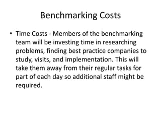 Benchmarking Costs
• Time Costs - Members of the benchmarking
team will be investing time in researching
problems, finding best practice companies to
study, visits, and implementation. This will
take them away from their regular tasks for
part of each day so additional staff might be
required.
 