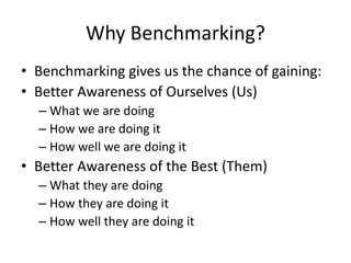 Why Benchmarking?
• Benchmarking gives us the chance of gaining:
• Better Awareness of Ourselves (Us)
– What we are doing
– How we are doing it
– How well we are doing it
• Better Awareness of the Best (Them)
– What they are doing
– How they are doing it
– How well they are doing it
 