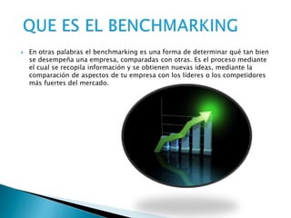  En otras palabras el benchmarking es una forma de determinar qué tan bien
se desempeña una empresa, comparadas con otras. Es el proceso mediante
el cual se recopila información y se obtienen nuevas ideas, mediante la
comparación de aspectos de tu empresa con los líderes o los competidores
más fuertes del mercado.
 