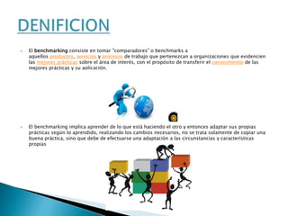  El benchmarking consiste en tomar "comparadores" o benchmarks a
aquellos productos, servicios y procesos de trabajo que pertenezcan a organizaciones que evidencien
las mejores prácticas sobre el área de interés, con el propósito de transferir el conocimiento de las
mejores prácticas y su aplicación.
 El benchmarking implica aprender de lo que está haciendo el otro y entonces adaptar sus propias
prácticas según lo aprendido, realizando los cambios necesarios, no se trata solamente de copiar una
buena práctica, sino que debe de efectuarse una adaptación a las circunstancias y características
propias
 