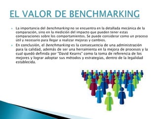  La importancia del benchmarking no se encuentra en la detallada mecánica de la
comparación, sino en la medición del impacto que pueden tener estas
comparaciones sobre los comportamientos. Se puede considerar como un proceso
útil y necesario para llegar a realizar mejoras y cambios.
 En conclusión, el benchmarking es la consecuencia de una administración
para la calidad, además de ser una herramienta en la mejora de procesos y la
cual quedó definida por "David Kearns" como la toma de referencia de los
mejores y lograr adoptar sus métodos y estrategias, dentro de la legalidad
establecida.
 