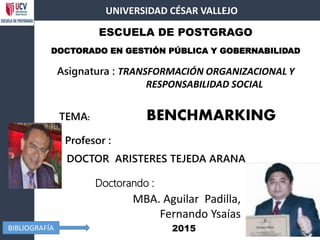 Doctorando :
DOCTOR ARISTERES TEJEDA ARANA
ESCUELA DE POSTGRAGO
DOCTORADO EN GESTIÓN PÚBLICA Y GOBERNABILIDAD
TEMA: BENCHMARKING
Asignatura : TRANSFORMACIÓN ORGANIZACIONAL Y
RESPONSABILIDAD SOCIAL
UNIVERSIDAD CÉSAR VALLEJO
2015BIBLIOGRAFÍA
Profesor :
MBA. Aguilar Padilla,
Fernando Ysaías
 