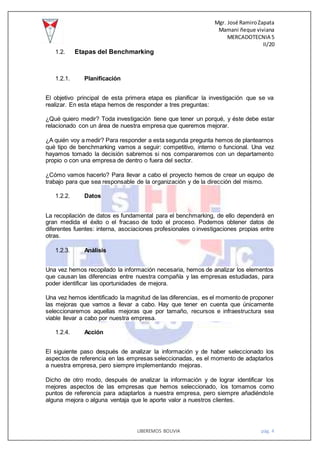 Mgr. José RamiroZapata
Mamani ñeque viviana
MERCADOTECNIA 5
II/20
LIBEREMOS BOLIVIA pág. 4
1.2. Etapas del Benchmarking
1.2.1. Planificación
El objetivo principal de esta primera etapa es planificar la investigación que se va
realizar. En esta etapa hemos de responder a tres preguntas:
¿Qué quiero medir? Toda investigación tiene que tener un porqué, y éste debe estar
relacionado con un área de nuestra empresa que queremos mejorar.
¿A quién voy a medir? Para responder a esta segunda pregunta hemos de plantearnos
qué tipo de benchmarking vamos a seguir: competitivo, interno o funcional. Una vez
hayamos tomado la decisión sabremos si nos compararemos con un departamento
propio o con una empresa de dentro o fuera del sector.
¿Cómo vamos hacerlo? Para llevar a cabo el proyecto hemos de crear un equipo de
trabajo para que sea responsable de la organización y de la dirección del mismo.
1.2.2. Datos
La recopilación de datos es fundamental para el benchmarking, de ello dependerá en
gran medida el éxito o el fracaso de todo el proceso. Podemos obtener datos de
diferentes fuentes: interna, asociaciones profesionales o investigaciones propias entre
otras.
1.2.3. Análisis
Una vez hemos recopilado la información necesaria, hemos de analizar los elementos
que causan las diferencias entre nuestra compañía y las empresas estudiadas, para
poder identificar las oportunidades de mejora.
Una vez hemos identificado la magnitud de las diferencias, es el momento de proponer
las mejoras que vamos a llevar a cabo. Hay que tener en cuenta que únicamente
seleccionaremos aquellas mejoras que por tamaño, recursos e infraestructura sea
viable llevar a cabo por nuestra empresa.
1.2.4. Acción
El siguiente paso después de analizar la información y de haber seleccionado los
aspectos de referencia en las empresas seleccionadas, es el momento de adaptarlos
a nuestra empresa, pero siempre implementando mejoras.
Dicho de otro modo, después de analizar la información y de lograr identificar los
mejores aspectos de las empresas que hemos seleccionado, los tomamos como
puntos de referencia para adaptarlos a nuestra empresa, pero siempre añadiéndole
alguna mejora o alguna ventaja que le aporte valor a nuestros clientes.
 