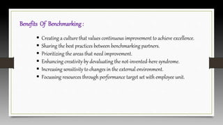 Benefits Of Benchmarking :
 Creating a culture that values continuous improvement to achieve excellence.
 Sharing the best practices between benchmarking partners.
 Prioritizing the areas that need improvement.
 Enhancing creativity by devaluating the not-invented-here syndrome.
 Increasing sensitivity to changes in the external environment.
 Focussing resources through performance target set with employee unit.
 