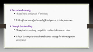 Processbenchmarking :
 This refers to comparison of processes.
 It identifies a more effective and efficient process to be implemented.
 Strategicbenchmarking :
 This refers to examining competitive position in the market place.
 It helps the company to study the business strategy for becoming more
competitive.
 
