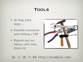 Tools
• ab, http_load,
  siege, ...

• Emulate concurrent
  users hitting a URI

• Reports req/sec,
  latency, min/max
  times, etc


ab -c 10 -t 60 http://example.com/
 
