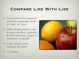 Compare Like With Like
• Frameworks to be compared
  should be reasonably similar
  in “style” or “class”

• PHP5, design patterns, front
  & page controllers, controller
  & view separation, plugins or
  extensions, no globals

• Cake, Lithium, Solar,
  Symfony, Yii, Zend

• CI, Kohana
 