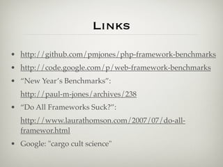 Links
• http://github.com/pmjones/php-framework-benchmarks
• http://code.google.com/p/web-framework-benchmarks
• “New Year’s Benchmarks”:
  http://paul-m-jones/archives/238
• “Do All Frameworks Suck?”:
  http://www.laurathomson.com/2007/07/do-all-
  framewor.html
• Google: "cargo cult science"
 