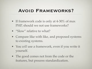 Avoid Frameworks?
• If framework code is only at 4-30% of max
  PHP, should we not use frameworks?
• “Slow” relative to what?
• Compare like with like, and proposed systems
  to existing systems.
• You will use a framework, even if you write it
  yourself.
• The good comes not from the code or the
  features, but process standardization.
 