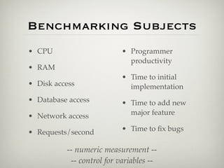 Benchmarking Subjects
• CPU                      • Programmer
                             productivity
• RAM
                           • Time to initial
• Disk access                implementation
• Database access          • Time to add new
• Network access             major feature

• Requests/second          • Time to ﬁx bugs

          -- numeric measurement --
           -- control for variables --
 
