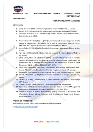 PRODUCCION 2 G:01 UNIVERSIDAD MAYOR DE SAN SIMON ESTUDIANTE: ARROYO
MONTECINOS LILY
SEMESTRE 1/2021
MGR: RAMIRO ZAPATA BARRIENTOS
VIVIR ANTES QUE ESCLAVOS VIVIR
REFERENCIAS:
1. Camp, Robert C. (1993) Benchmarking, Editorial Panorama Editorial S.A., México
2. Boxwell RJ. (1194). Benchmarking para competir con ventaja. McGraw Hill. Madrid.
3. Spendolini Michael J. (2005) Benchmarking. Primera edición. Grupo Editorial Norma.
Colombia Stoner, J. (1996).
4. Antún Callaba J.P. y Ojeda Toche L. (2004). Benchmarking de procesos logísticos. Revista
Ingeniería. Investigación y Tecnología, vol. V, núm. 1, enero-marzo, 2004, pp. 59-76,
ISSN: 1405-7743. Universidad Nacional Autónoma de México. México.
5. Larrea, Pedro. (1991). Calidad de Servicio. Del marketing a la estrategia. Díaz de Santos.
Madrid.
6. Horovitz, J. (1997). La Calidad del Servicio. A la conquista del Cliente. Editorial Mc Graw
Hill. Madrid.
7. Garza, Efraín., Abreu J. L. y Badii M. H. (2008). Mejoramiento de la calidad de servicios
mediante el modelo de las discrepancias entre las expectativas de los clientes y las
percepciones de la empresa. Artículo publicado en International Journal of Good
Conscience. 3(1): 1-64. Marzo 2008. ISSN 1870-557X.
8. Kloter Philip y Armstrong Gary (2008), Fundamentos de Marketing. Pearson-Educación.
México. Administración. Sexta Edición. Prentice- Hispanoamericana, S.A. México.
9. Burnet Ken (2002), Gestión de la relación con el cliente clave. Pearson Educación. España
10. Davis K y Newstron J. (1999) Comportamiento Humano en el trabajo, Mc Gram Hill,
México.
11. Desatrick, R. (1990). Como conservar su cliente. El secreto del Servicio. Editorial Legis
IESA. Caracas
12. Druker, P. (1990). El Ejecutivo Eficaz. Editorial Sudamericana. Buenos Aires.
13. Goldwasser. (1995). Benchmarking: People make the Process. Journal of Management
Development. Management Review vol 84 pp 39-45. ISSN: 0262-1711.
14. Kinnell M, Garrod P. (1995). Benchmarking and its relevance to the Library and
information. British Library Research and Development Department Project.
Northumberland: s.n.
Videos de referencia:
Aquí podemos ver mas videos explicativos a cerca del Benchmarking
1: https://youtu.be/G5Nasb-Ag6M
 
