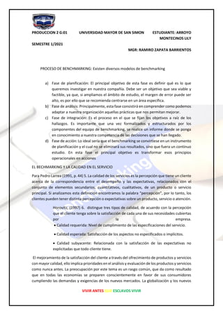 PRODUCCION 2 G:01 UNIVERSIDAD MAYOR DE SAN SIMON ESTUDIANTE: ARROYO
MONTECINOS LILY
SEMESTRE 1/2021
MGR: RAMIRO ZAPATA BARRIENTOS
VIVIR ANTES QUE ESCLAVOS VIVIR
PROCESO DE BENCHMARKING: Existen diversos modelos de benchmarking
a) Fase de planificación: El principal objetivo de esta fase es definir qué es lo que
queremos investigar en nuestra compañía. Debe ser un objetivo que sea viable y
factible, ya que, si ampliamos el ámbito de estudio, el margen de error puede ser
alto, es por ello que se recomienda centrarse en un área específica.
b) Fase de análisis: Principalmente, esta fase consistirá en comprender como podemos
adaptar a nuestra organización aquellas prácticas que nos permitan mejorar.
c) Fase de integración: Es el proceso en el que se fijan los objetivos a raíz de los
hallazgos. Es importante que una vez formalizados y estructurados por los
componentes del equipo de benchmarking, se realice un informe donde se ponga
en conocimiento a nuestra competencia de las decisiones que se han llegado.
d) Fase de acción: Lo ideal sería que el benchmarking se convirtiese en un instrumento
de planificación y el cual no se eliminará sus resultados, sino que fuera un continuo
estudio. En esta fase el principal objetivo es transformar esos principios
operacionales en acciones
EL BECHMARKING Y LA CALIDAD EN EL SERVICIO
Para Pedro Larrea (1991, p. 44) 5. La calidad de los servicios es la percepción que tiene un cliente
acerca de la correspondencia entre el desempeño y las expectativas, relacionados con el
conjunto de elementos secundarios, cuantitativos, cualitativos, de un producto o servicio
principal. Si analizamos esta definición encontramos la palabra “percepción”, por lo tanto, los
clientes pueden tener distinta percepción o expectativas sobre un producto, servicio o atención.
Horovitz, (1997) 6. distingue tres tipos de calidad, de acuerdo con la percepción
que el cliente tenga sobre la satisfacción de cada una de sus necesidades cubiertas
por la empresa.
• Calidad requerida: Nivel de cumplimiento de las especificaciones del servicio.
• Calidad esperada: Satisfacción de los aspectos no especificados o implícitos.
• Calidad subyacente: Relacionada con la satisfacción de las expectativas no
explicitadas que todo cliente tiene.
El mejoramiento de la satisfacción del cliente a través del ofrecimiento de productos y servicios
con mayor calidad, ello implica prioridades en el análisis y evaluación de los productos y servicios
como nunca antes. La preocupación por este tema es un rasgo común, que da como resultado
que en todas las economías se preparen conscientemente en favor de sus consumidores
cumpliendo las demandas y exigencias de los nuevos mercados. La globalización y los nuevos
 