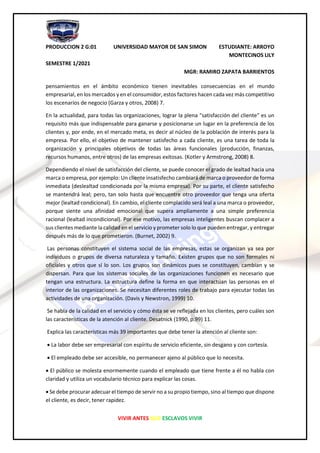 PRODUCCION 2 G:01 UNIVERSIDAD MAYOR DE SAN SIMON ESTUDIANTE: ARROYO
MONTECINOS LILY
SEMESTRE 1/2021
MGR: RAMIRO ZAPATA BARRIENTOS
VIVIR ANTES QUE ESCLAVOS VIVIR
pensamientos en el ámbito económico tienen inevitables consecuencias en el mundo
empresarial, en los mercados y en el consumidor, estos factores hacen cada vez más competitivo
los escenarios de negocio (Garza y otros, 2008) 7.
En la actualidad, para todas las organizaciones, lograr la plena "satisfacción del cliente" es un
requisito más que indispensable para ganarse y posicionarse un lugar en la preferencia de los
clientes y, por ende, en el mercado meta, es decir al núcleo de la población de interés para la
empresa. Por ello, el objetivo de mantener satisfecho a cada cliente, es una tarea de toda la
organización y principales objetivos de todas las áreas funcionales (producción, finanzas,
recursos humanos, entre otros) de las empresas exitosas. (Kotler y Armstrong, 2008) 8.
Dependiendo el nivel de satisfacción del cliente, se puede conocer el grado de lealtad hacia una
marca o empresa, por ejemplo: Un cliente insatisfecho cambiará de marca o proveedor de forma
inmediata (deslealtad condicionada por la misma empresa). Por su parte, el cliente satisfecho
se mantendrá leal; pero, tan solo hasta que encuentre otro proveedor que tenga una oferta
mejor (lealtad condicional). En cambio, el cliente complacido será leal a una marca o proveedor,
porque siente una afinidad emocional que supera ampliamente a una simple preferencia
racional (lealtad incondicional). Por ese motivo, las empresas inteligentes buscan complacer a
sus clientes mediante la calidad en el servicio y prometer solo lo que pueden entregar, y entregar
después más de lo que prometieron. (Burnet, 2002) 9.
Las personas constituyen el sistema social de las empresas, estas se organizan ya sea por
individuos o grupos de diversa naturaleza y tamaño. Existen grupos que no son formales ni
oficiales y otros que sí lo son. Los grupos son dinámicos pues se constituyen, cambian y se
dispersan. Para que los sistemas sociales de las organizaciones funcionen es necesario que
tengan una estructura. La estructura define la forma en que interactúan las personas en el
interior de las organizaciones. Se necesitan diferentes roles de trabajo para ejecutar todas las
actividades de una organización. (Davis y Newstron, 1999) 10.
Se habla de la calidad en el servicio y cómo ésta se ve reflejada en los clientes, pero cuáles son
las características de la atención al cliente. Desatnick (1990, p.99) 11.
Explica las características más 39 importantes que debe tener la atención al cliente son:
• La labor debe ser empresarial con espíritu de servicio eficiente, sin desgano y con cortesía.
• El empleado debe ser accesible, no permanecer ajeno al público que lo necesita.
• El público se molesta enormemente cuando el empleado que tiene frente a él no habla con
claridad y utiliza un vocabulario técnico para explicar las cosas.
• Se debe procurar adecuar el tiempo de servir no a su propio tiempo, sino al tiempo que dispone
el cliente, es decir, tener rapidez.
 