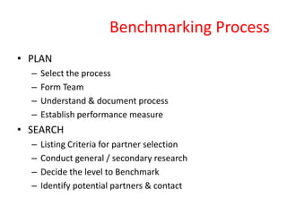 Benchmarking Process
• PLAN
– Select the process
– Form Team
– Understand & document process
– Establish performance measure
• SEARCH
– Listing Criteria for partner selection
– Conduct general / secondary research
– Decide the level to Benchmark
– Identify potential partners & contact
 