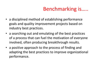 Benchmarking is…..
• a disciplined method of establishing performance
goals and quality improvement projects based on
industry best practices.
• a searching out and emulating of the best practices
of a process that can fuel the motivation of everyone
involved, often producing breakthrough results.
• a positive approach to the process of finding and
adapting the best practices to improve organizational
performance.
 