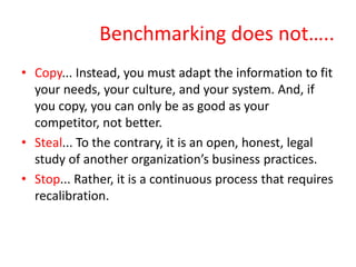 Benchmarking does not…..
• Copy... Instead, you must adapt the information to fit
your needs, your culture, and your system. And, if
you copy, you can only be as good as your
competitor, not better.
• Steal... To the contrary, it is an open, honest, legal
study of another organization’s business practices.
• Stop... Rather, it is a continuous process that requires
recalibration.
 