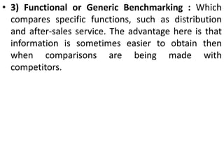 • 3) Functional or Generic Benchmarking : Which
compares specific functions, such as distribution
and after-sales service. The advantage here is that
information is sometimes easier to obtain then
when comparisons are being made with
competitors.
 
