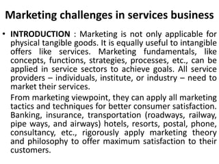 Marketing challenges in services business
• INTRODUCTION : Marketing is not only applicable for
physical tangible goods. It is equally useful to intangible
offers like services. Marketing fundamentals, like
concepts, functions, strategies, processes, etc., can be
applied in service sectors to achieve goals. All service
providers – individuals, institute, or industry – need to
market their services.
From marketing viewpoint, they can apply all marketing
tactics and techniques for better consumer satisfaction.
Banking, insurance, transportation (roadways, railway,
pipe ways, and airways) hotels, resorts, postal, phone,
consultancy, etc., rigorously apply marketing theory
and philosophy to offer maximum satisfaction to their
customers.
 