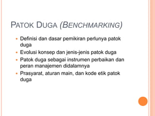 PATOK DUGA (BENCHMARKING)
 Definisi dan dasar pemikiran perlunya patok
duga
 Evolusi konsep dan jenis-jenis patok duga
 Patok duga sebagai instrumen perbaikan dan
peran manajemen didalamnya
 Prasyarat, aturan main, dan kode etik patok
duga
 