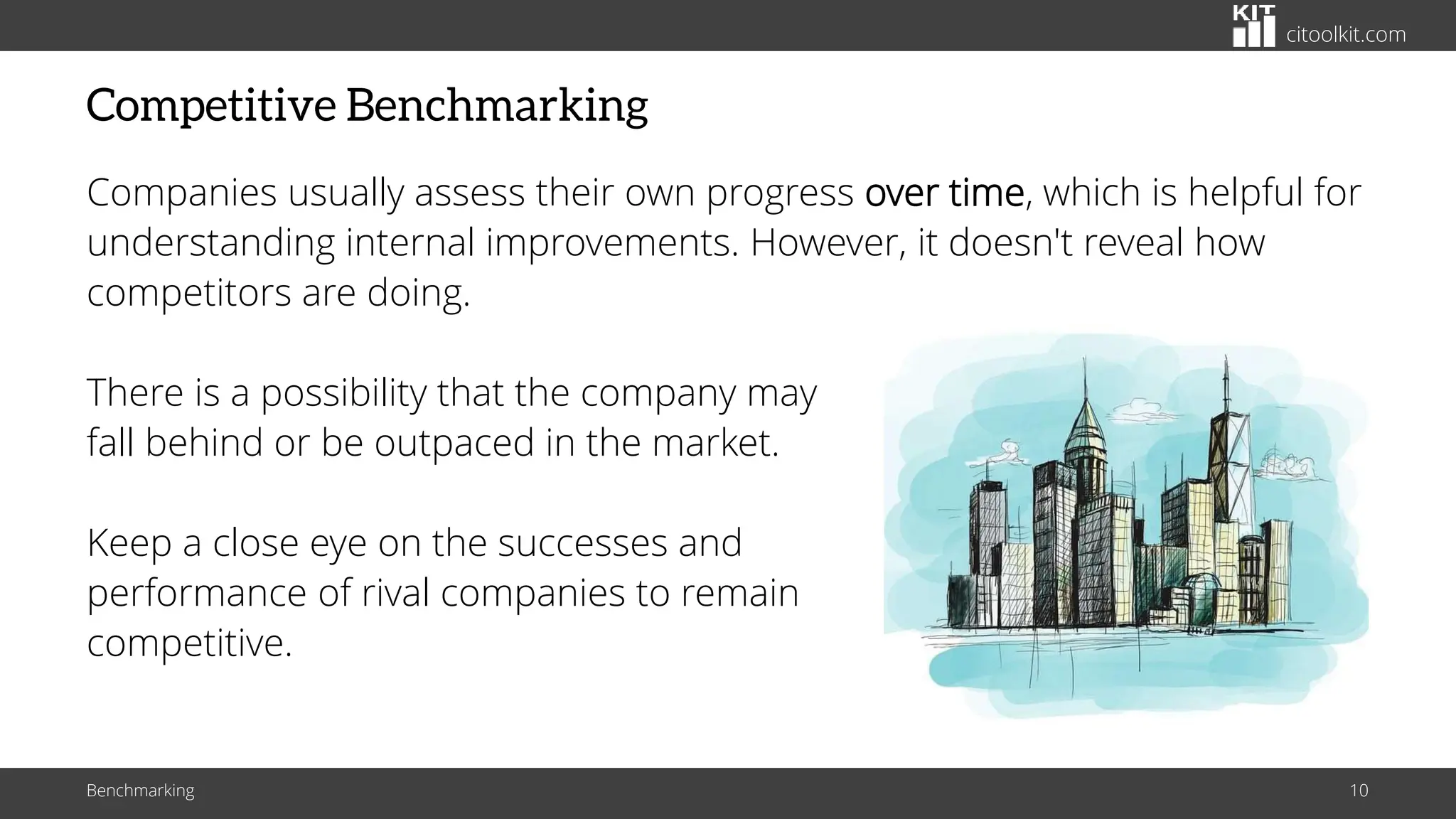 citoolkit.com
Competitive Benchmarking
Companies usually assess their own progress over time, which is helpful for
understanding internal improvements. However, it doesn't reveal how
competitors are doing.
There is a possibility that the company may
fall behind or be outpaced in the market.
Keep a close eye on the successes and
performance of rival companies to remain
competitive.
Benchmarking 10
 