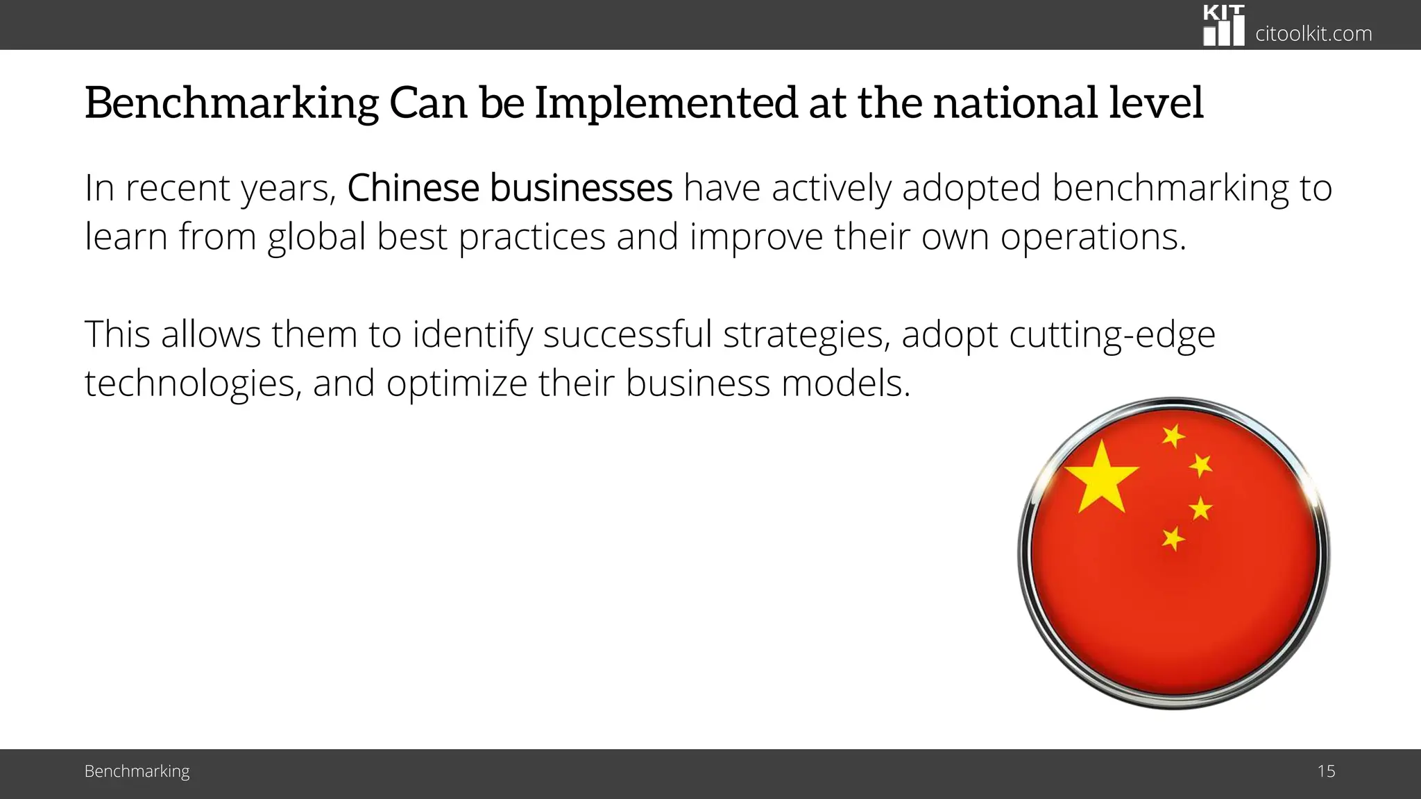 citoolkit.com
Benchmarking Can be Implemented at the national level
In recent years, Chinese businesses have actively adopted benchmarking to
learn from global best practices and improve their own operations.
This allows them to identify successful strategies, adopt cutting-edge
technologies, and optimize their business models.
Benchmarking 15
 