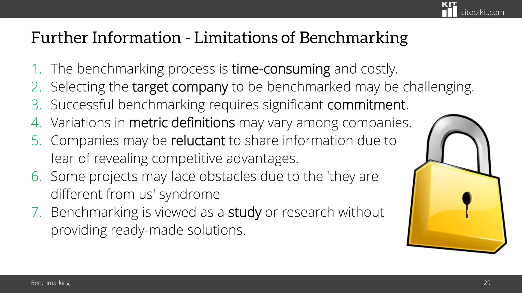 citoolkit.com
Further Information - Limitations of Benchmarking
1. The benchmarking process is time-consuming and costly.
2. Selecting the target company to be benchmarked may be challenging.
3. Successful benchmarking requires significant commitment.
4. Variations in metric definitions may vary among companies.
5. Companies may be reluctant to share information due to
fear of revealing competitive advantages.
6. Some projects may face obstacles due to the 'they are
different from us' syndrome
7. Benchmarking is viewed as a study or research without
providing ready-made solutions.
Benchmarking 29
 