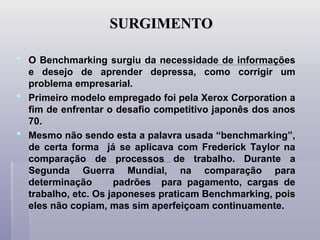 SURGIMENTO
SURGIMENTO
 O Benchmarking surgiu da necessidade de informações
e desejo de aprender depressa, como corrigir um
problema empresarial.
 Primeiro modelo empregado foi pela Xerox Corporation a
fim de enfrentar o desafio competitivo japonês dos anos
70.
 Mesmo não sendo esta a palavra usada “benchmarking”,
de certa forma já se aplicava com Frederick Taylor na
comparação de processos de trabalho. Durante a
Segunda Guerra Mundial, na comparação para
determinação padrões para pagamento, cargas de
trabalho, etc. Os japoneses praticam Benchmarking, pois
eles não copiam, mas sim aperfeiçoam continuamente.
 