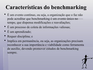 Características do benchmarking
Características do benchmarking
 É um evento contínuo, ou seja, a organização que o faz não
pode acreditar que benchmarking é um evento único no
tempo, que dispensa modificações e reavaliações;
 É um processo de coleta de informações valiosas;
 É um aprendizado;
 Requer disciplina; e
 Implica em permanência, ou seja, as organizações precisam
reconhecer a sua importância e viabilidade como ferramenta
de auxílio, devendo promover estudos de benchmarking
sempre.
 