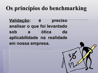 Os princípios do benchmarking
Os princípios do benchmarking
Validação
Validação:
: é preciso
é preciso
analisar o que foi levantado
analisar o que foi levantado
sob a ótica da
sob a ótica da
aplicabilidade na realidade
aplicabilidade na realidade
em nossa empresa.
em nossa empresa.
 